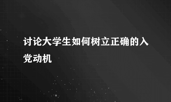 讨论大学生如何树立正确的入党动机