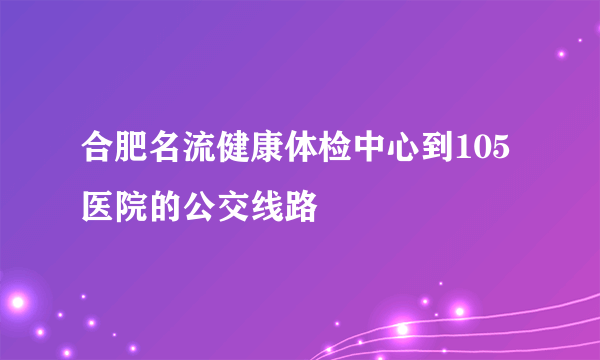 合肥名流健康体检中心到105医院的公交线路