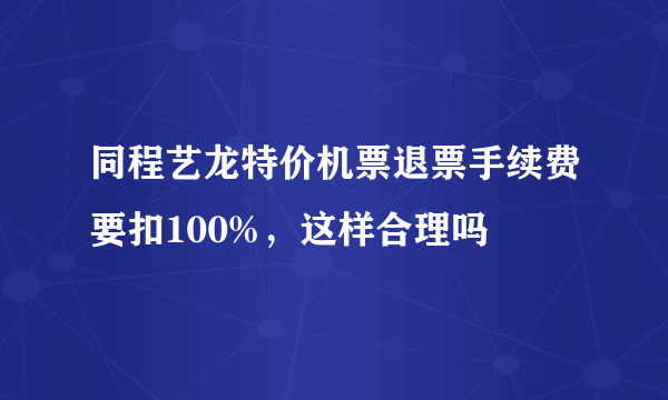 同程艺龙特价机票退票手续费要扣100%，这样合理吗