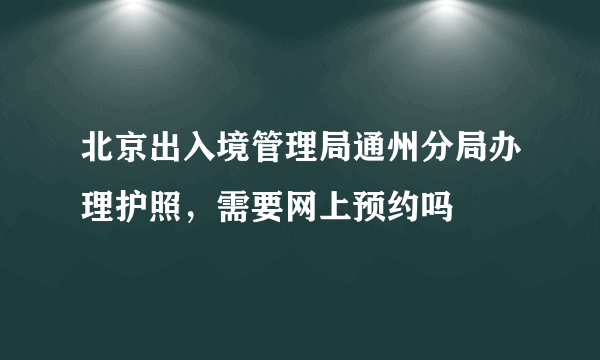 北京出入境管理局通州分局办理护照，需要网上预约吗