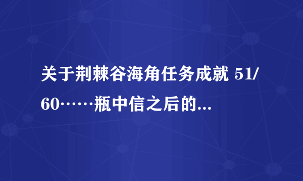 关于荆棘谷海角任务成就 51/60……瓶中信之后的一系列已经做完……