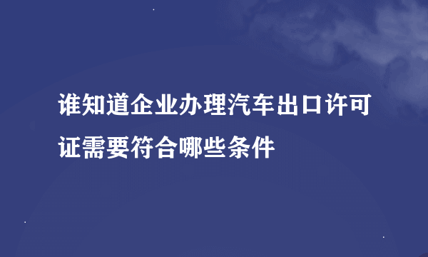 谁知道企业办理汽车出口许可证需要符合哪些条件
