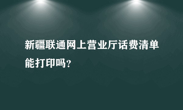 新疆联通网上营业厅话费清单能打印吗？