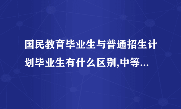 国民教育毕业生与普通招生计划毕业生有什么区别,中等职业教育属于国民教育吗