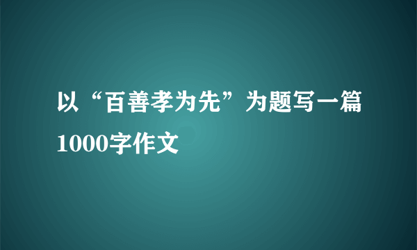 以“百善孝为先”为题写一篇1000字作文