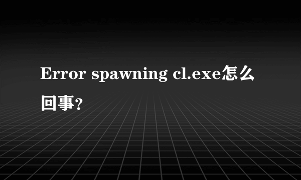 Error spawning cl.exe怎么回事？