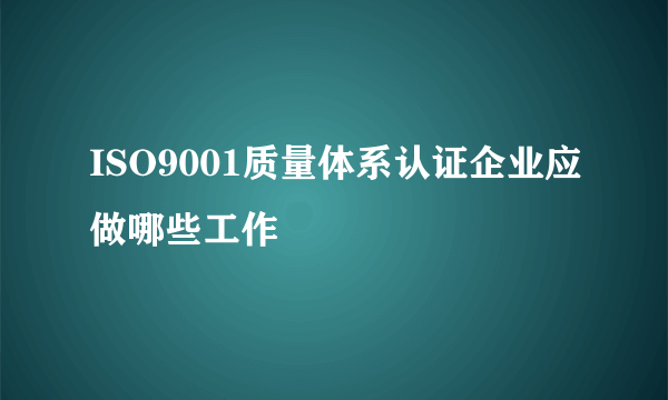 ISO9001质量体系认证企业应做哪些工作