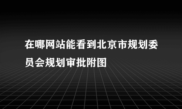 在哪网站能看到北京市规划委员会规划审批附图