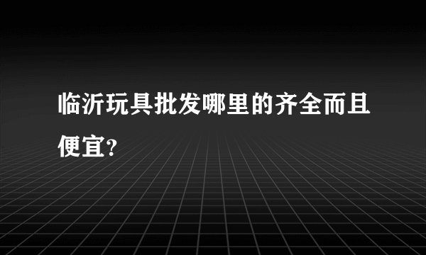 临沂玩具批发哪里的齐全而且便宜？