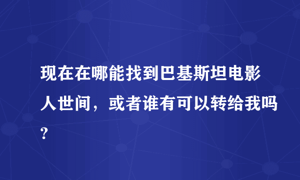 现在在哪能找到巴基斯坦电影人世间，或者谁有可以转给我吗?