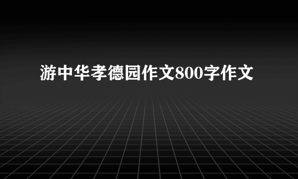 游中华孝德园作文800字作文