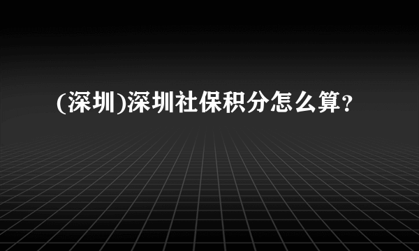 (深圳)深圳社保积分怎么算？