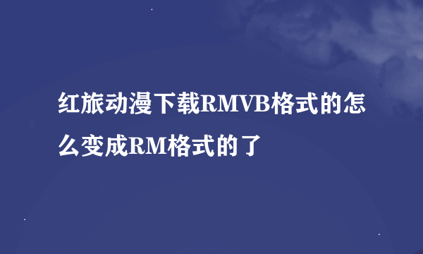 红旅动漫下载RMVB格式的怎么变成RM格式的了