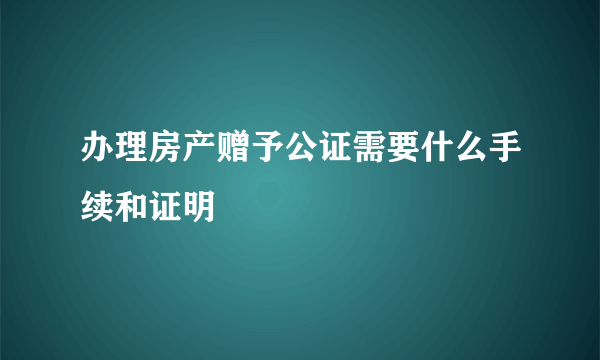 办理房产赠予公证需要什么手续和证明