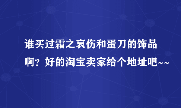 谁买过霜之哀伤和蛋刀的饰品啊？好的淘宝卖家给个地址吧~~