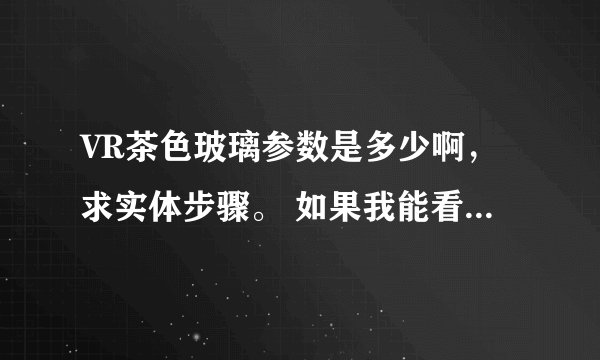 VR茶色玻璃参数是多少啊，求实体步骤。 如果我能看懂你说的，我就给你加分