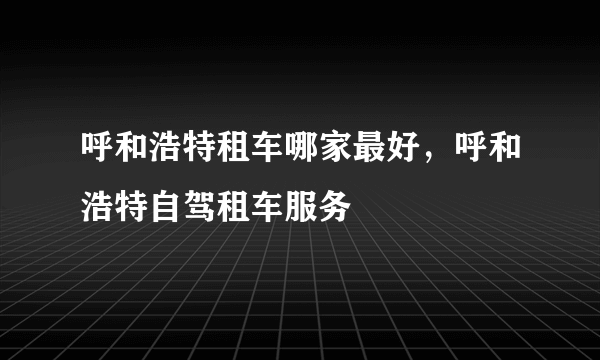 呼和浩特租车哪家最好，呼和浩特自驾租车服务