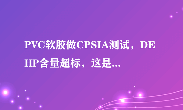PVC软胶做CPSIA测试，DEHP含量超标，这是什么原因。并告知是什么材料里面含DEHP
