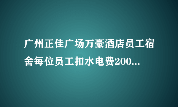 广州正佳广场万豪酒店员工宿舍每位员工扣水电费200元一个人，不知道老板谢铁牛有没知道这事？