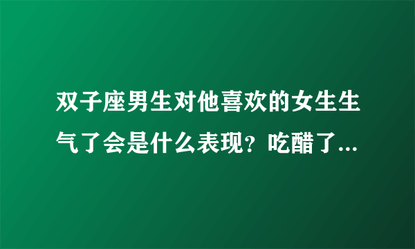 双子座男生对他喜欢的女生生气了会是什么表现？吃醋了是什么表现呢？