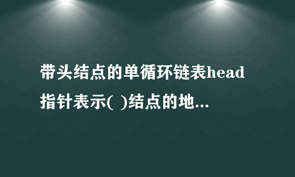 带头结点的单循环链表head指针表示( )结点的地址，最后一个结点的地址域存放的是( ) 。