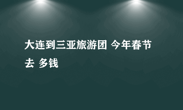 大连到三亚旅游团 今年春节去 多钱