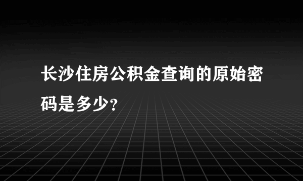 长沙住房公积金查询的原始密码是多少？
