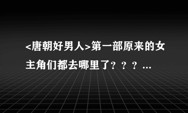 <唐朝好男人>第一部原来的女主角们都去哪里了？？？我觉得她们都挺好的，接地气！为啥要换呢！