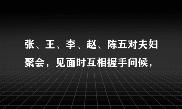 张、王、李、赵、陈五对夫妇聚会，见面时互相握手问候，