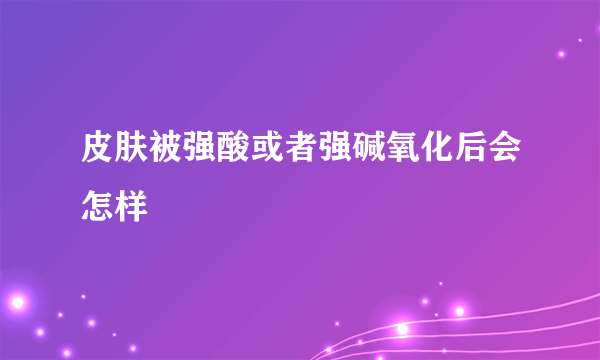 皮肤被强酸或者强碱氧化后会怎样