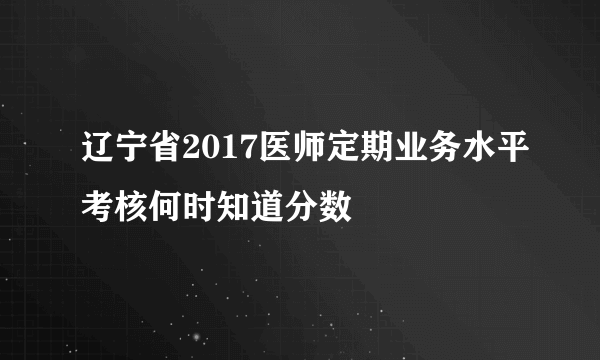 辽宁省2017医师定期业务水平考核何时知道分数