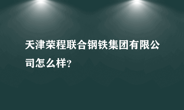 天津荣程联合钢铁集团有限公司怎么样？