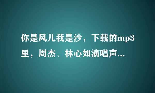 你是风儿我是沙，下载的mp3里，周杰、林心如演唱声音太小了！也不好听，尤其林心如唱得还不如周杰呢。
