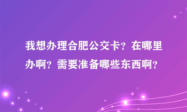 我想办理合肥公交卡？在哪里办啊？需要准备哪些东西啊？