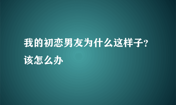 我的初恋男友为什么这样子？该怎么办
