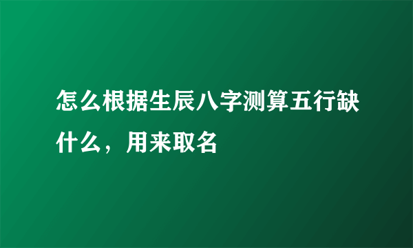 怎么根据生辰八字测算五行缺什么，用来取名