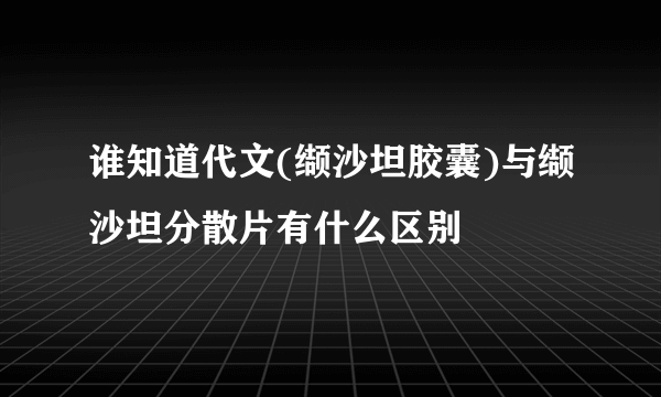 谁知道代文(缬沙坦胶囊)与缬沙坦分散片有什么区别