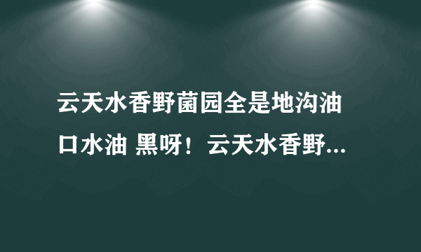 云天水香野菌园全是地沟油 口水油 黑呀！云天水香野菌园 全是地沟油 口水油 为什么这么黑呀？？？