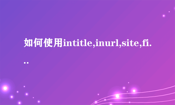 如何使用intitle,inurl,site,filetype进行搜索