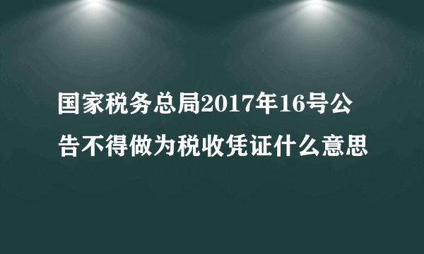 国家税务总局2017年16号公告不得做为税收凭证什么意思