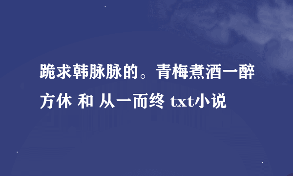 跪求韩脉脉的。青梅煮酒一醉方休 和 从一而终 txt小说