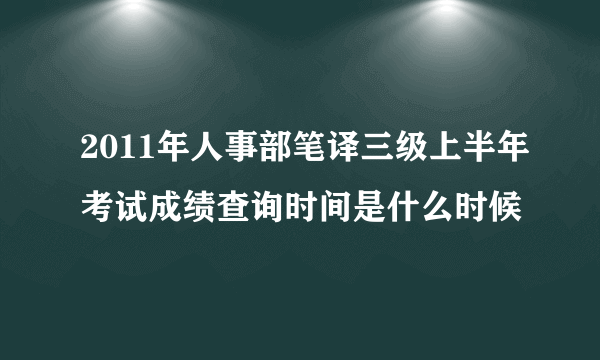 2011年人事部笔译三级上半年考试成绩查询时间是什么时候