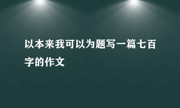 以本来我可以为题写一篇七百字的作文
