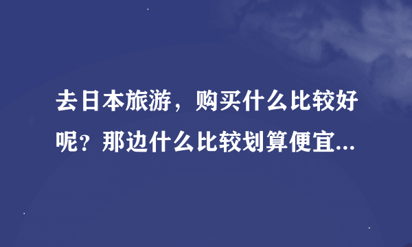 去日本旅游，购买什么比较好呢？那边什么比较划算便宜？请告知品牌，谢谢啊