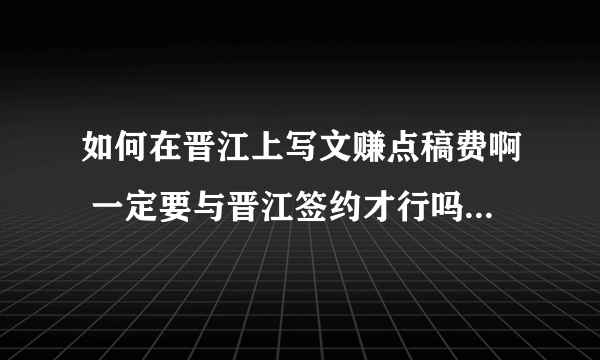 如何在晋江上写文赚点稿费啊 一定要与晋江签约才行吗？ 还有 怎样才能签约啊 签约后怎样赚稿费 谢谢