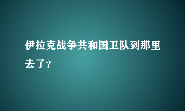 伊拉克战争共和国卫队到那里去了？