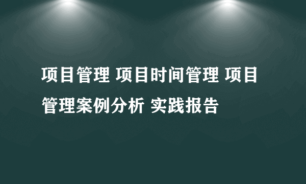 项目管理 项目时间管理 项目管理案例分析 实践报告
