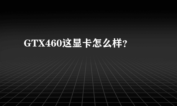 GTX460这显卡怎么样？