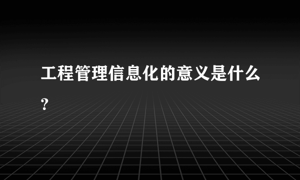 工程管理信息化的意义是什么？