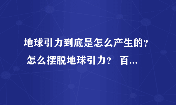 地球引力到底是怎么产生的？ 怎么摆脱地球引力？ 百度一搜都解释 为 具体为什么有引力 还没有弄清楚。